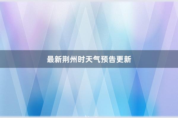 最新荆州时天气预告更新