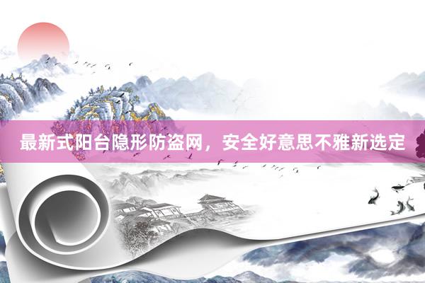 最新式阳台隐形防盗网，安全好意思不雅新选定